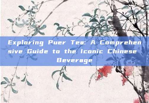 Exploring Puer Tea: A Comprehensive Guide to the Iconic Chinese Beverage