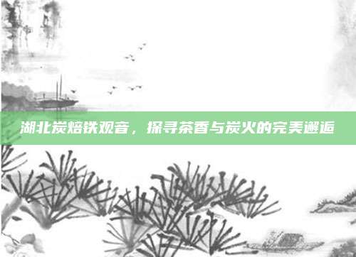 湖北炭焙铁观音，探寻茶香与炭火的完美邂逅