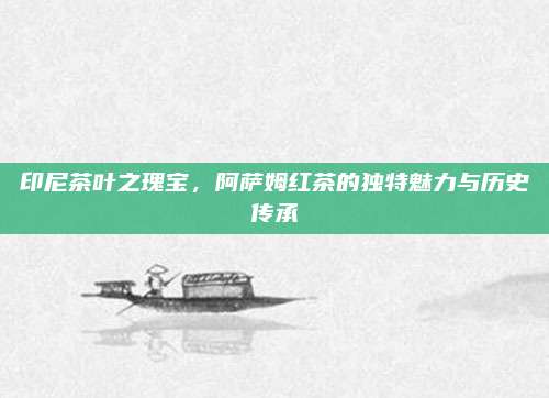 印尼茶叶之瑰宝,阿萨姆红茶的独特魅力与历史传承