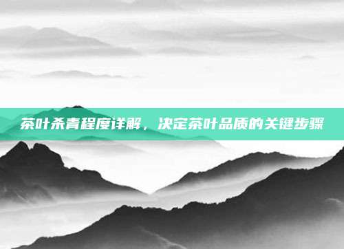 茶叶杀青程度详解,决定茶叶品质的关键步骤