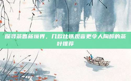 探寻茶香新境界,几款比铁观音更令人陶醉的茶叶推荐