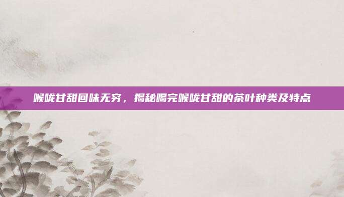 喉咙甘甜回味无穷,揭秘喝完喉咙甘甜的茶叶种类及特点