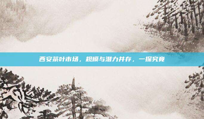 西安茶叶市场,规模与潜力并存,一探究竟
