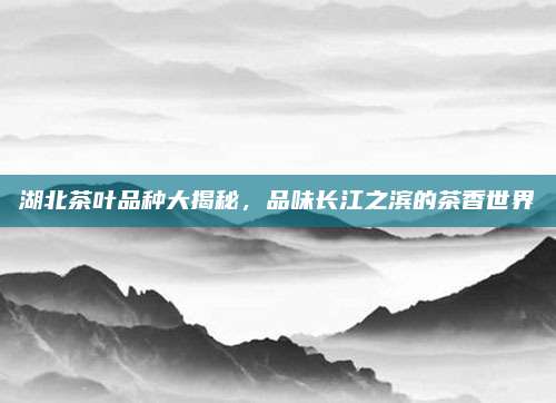 湖北茶叶品种大揭秘,品味长江之滨的茶香世界