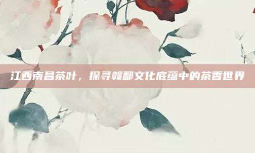 江西南昌茶叶,探寻赣鄱文化底蕴中的茶香世界