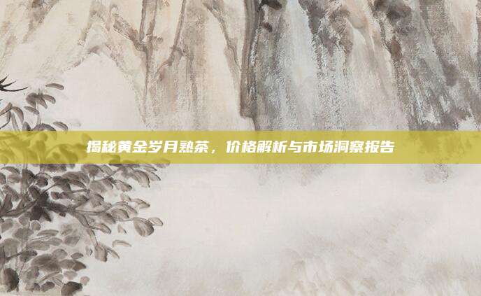 揭秘黄金岁月熟茶,价格解析与市场洞察报告