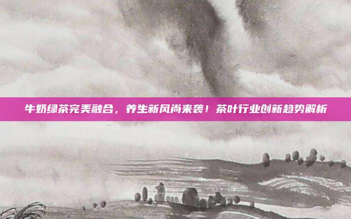 牛奶绿茶完美融合,养生新风尚来袭!茶叶行业创新趋势解析