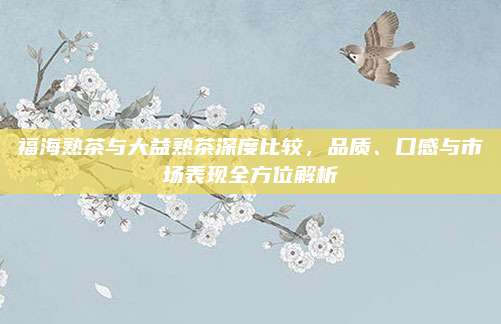 福海熟茶与大益熟茶深度比较,品质、口感与市场表现全方位解析