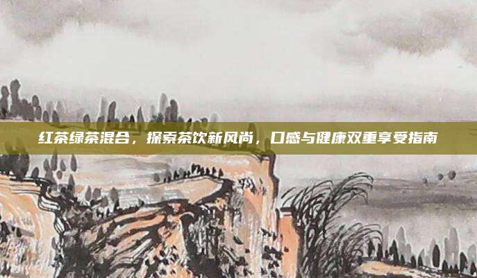 红茶绿茶混合，探索茶饮新风尚，口感与健康双重享受指南