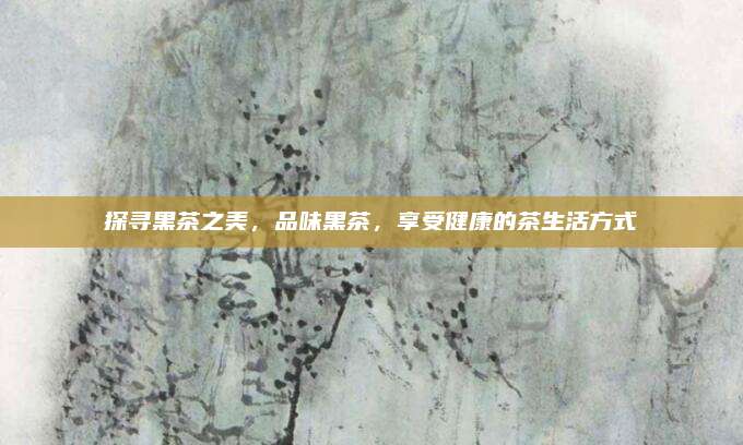 探寻黑茶之美，品味黑茶，享受健康的茶生活方式