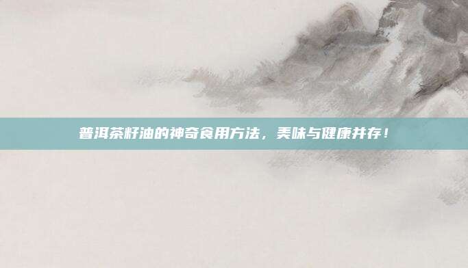 普洱茶籽油的神奇食用方法，美味与健康并存！