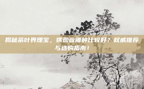 揭秘茶叶界瑰宝，铁观音哪种比较好？权威推荐与选购指南！