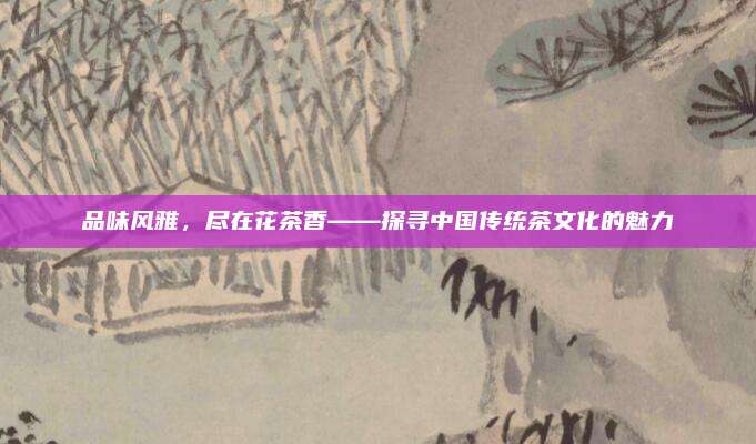 品味风雅,尽在花茶香——探寻中国传统茶文化的魅力