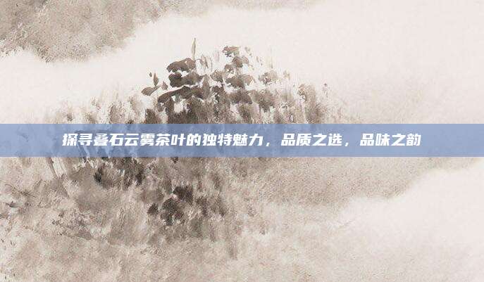 探寻叠石云雾茶叶的独特魅力，品质之选，品味之韵
