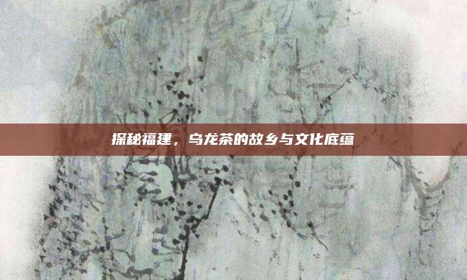 探秘福建，乌龙茶的故乡与文化底蕴