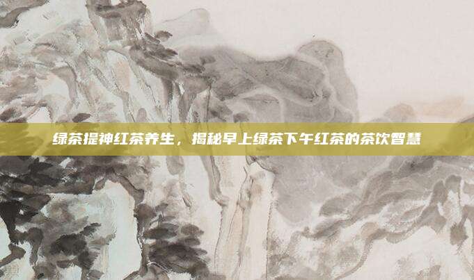 绿茶提神红茶养生，揭秘早上绿茶下午红茶的茶饮智慧