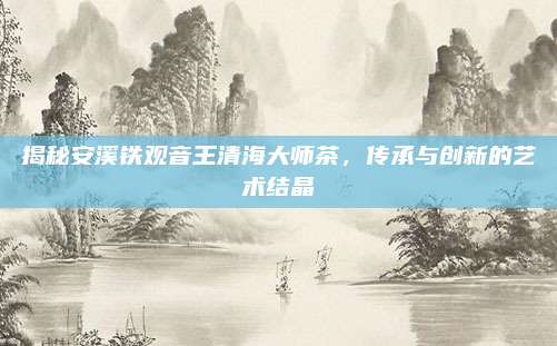 揭秘安溪铁观音王清海大师茶,传承与创新的艺术结晶