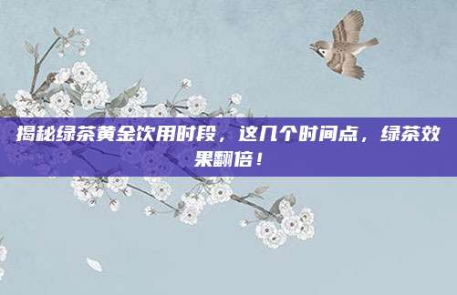 揭秘绿茶黄金饮用时段，这几个时间点，绿茶效果翻倍！