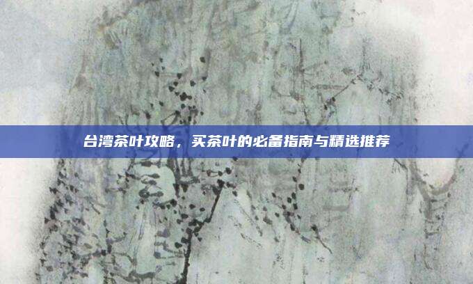 台湾茶叶攻略，买茶叶的必备指南与精选推荐