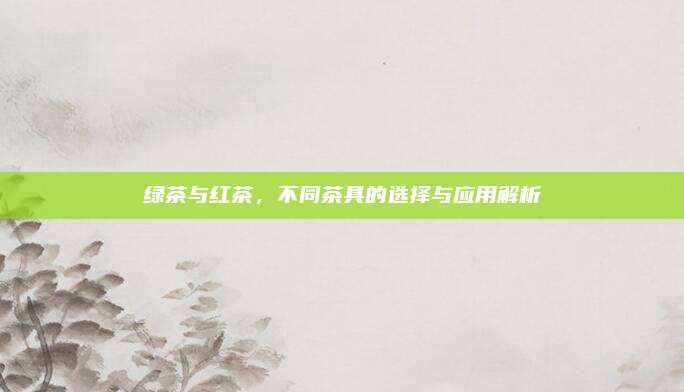 绿茶与红茶，不同茶具的选择与应用解析
