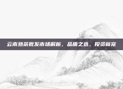 云南熟茶批发市场解析,品质之选,投资新宠