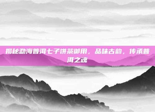 揭秘勐海普洱七子饼茶御用，品味古韵，传承普洱之魂
