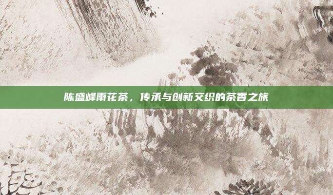 陈盛峰雨花茶,传承与创新交织的茶香之旅