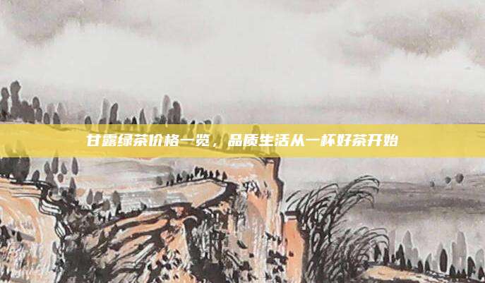 甘露绿茶价格一览,品质生活从一杯好茶开始
