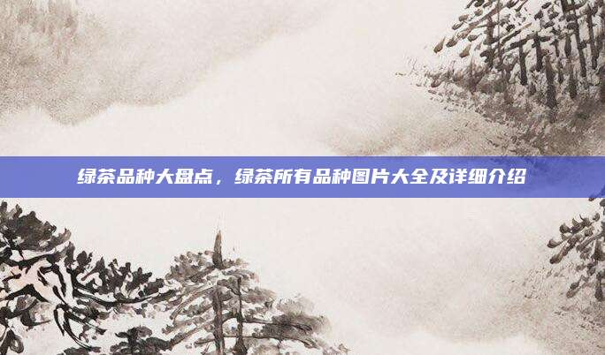 绿茶品种大盘点,绿茶所有品种图片大全及详细介绍