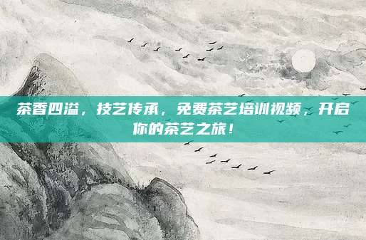 茶香四溢,技艺传承,免费茶艺培训视频,开启你的茶艺之旅!