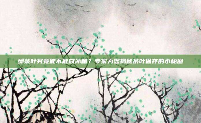 绿茶叶究竟能不能放冰箱？专家为您揭秘茶叶保存的小秘密