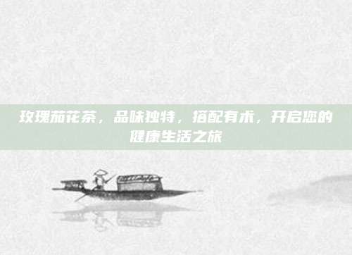 玫瑰茄花茶，品味独特，搭配有术，开启您的健康生活之旅