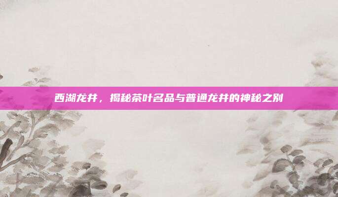 西湖龙井，揭秘茶叶名品与普通龙井的神秘之别
