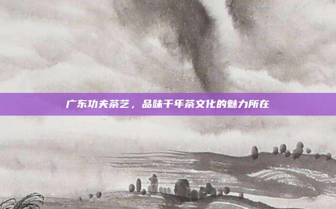 广东功夫茶艺，品味千年茶文化的魅力所在