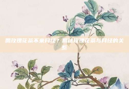 喝玫瑰花茶不来月经？揭秘玫瑰花茶与月经的关系