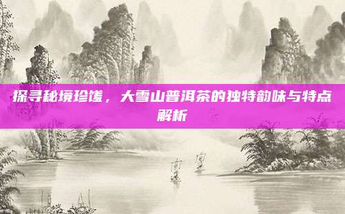 探寻秘境珍馐，大雪山普洱茶的独特韵味与特点解析
