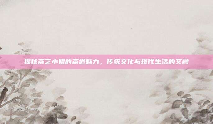 揭秘茶艺小姐的茶道魅力，传统文化与现代生活的交融