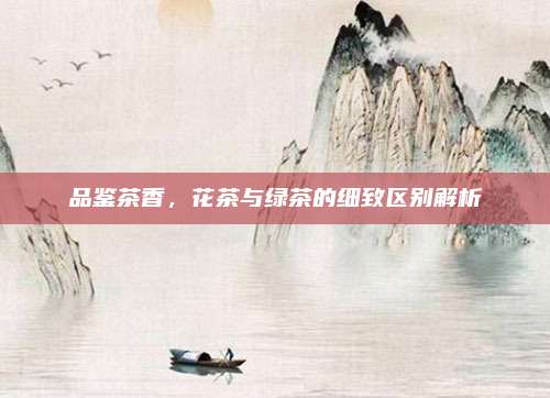 品鉴茶香，花茶与绿茶的细致区别解析