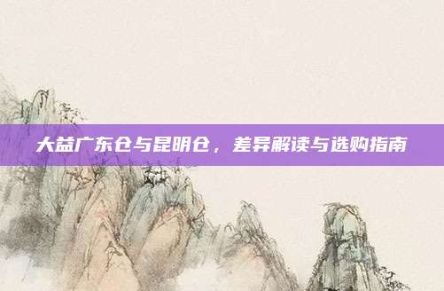 大益广东仓与昆明仓，差异解读与选购指南