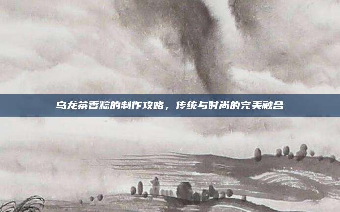乌龙茶香粽的制作攻略，传统与时尚的完美融合