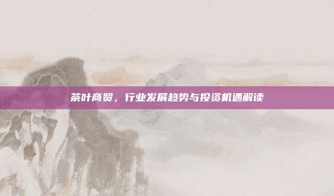 茶叶商贸，行业发展趋势与投资机遇解读