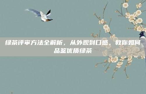 绿茶评审方法全解析，从外观到口感，教你如何品鉴优质绿茶
