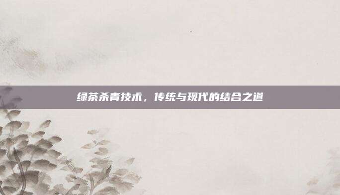 绿茶杀青技术，传统与现代的结合之道