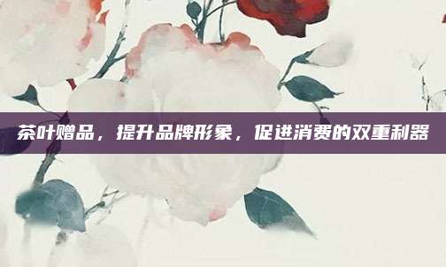茶叶赠品，提升品牌形象，促进消费的双重利器