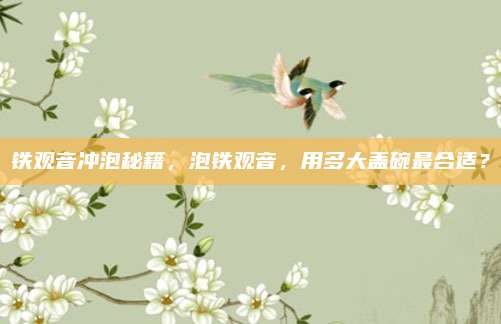 铁观音冲泡秘籍,泡铁观音,用多大盖碗最合适?