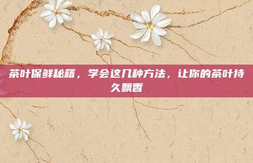 茶叶保鲜秘籍，学会这几种方法，让你的茶叶持久飘香