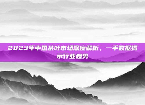 2023年中国茶叶市场深度解析，一手数据揭示行业趋势