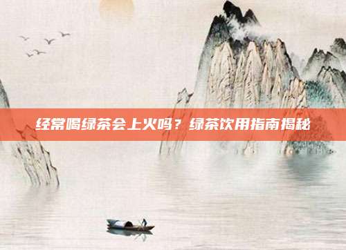 经常喝绿茶会上火吗？绿茶饮用指南揭秘