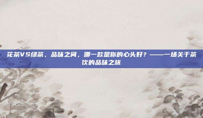 花茶VS绿茶，品味之间，哪一款是你的心头好？——一场关于茶饮的品味之旅