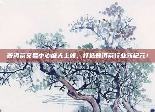 普洱茶交易中心盛大上线，打造普洱茶行业新纪元！